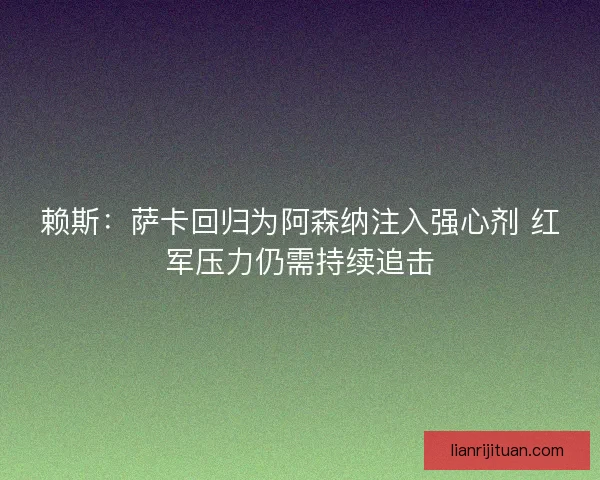 赖斯：萨卡回归为阿森纳注入强心剂 红军压力仍需持续追击