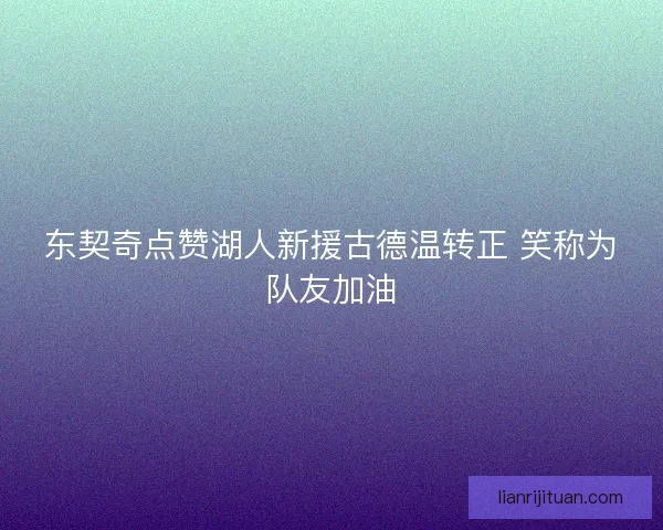 东契奇点赞湖人新援古德温转正 笑称为队友加油 东契奇点赞湖人新援古德温转正 笑称为队友加油
