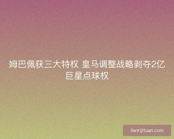 姆巴佩获三大特权 皇马调整战略剥夺2亿巨星点球权