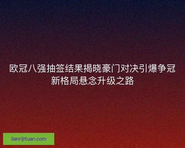 欧冠八强抽签结果揭晓豪门对决引爆争冠新格局悬念升级之路