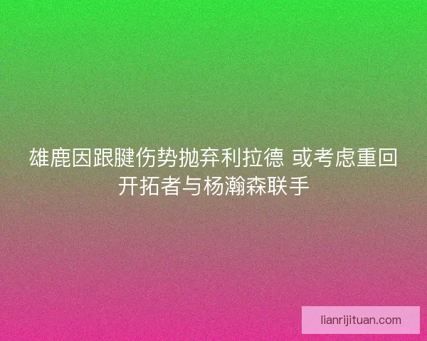 雄鹿因跟腱伤势抛弃利拉德 或考虑重回开拓者与杨瀚森联手