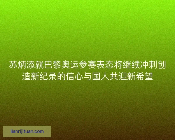 苏炳添就巴黎奥运参赛表态将继续冲刺创造新纪录的信心与国人共迎新希望
