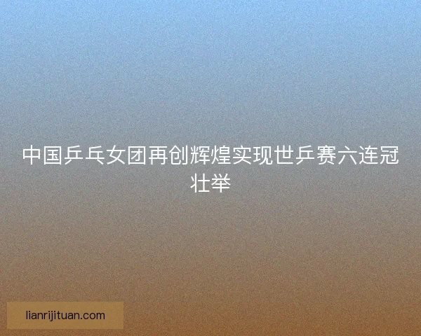中国乒乓女团再创辉煌实现世乒赛六连冠壮举