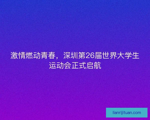 激情燃动青春，深圳第26届世界大学生运动会正式启航