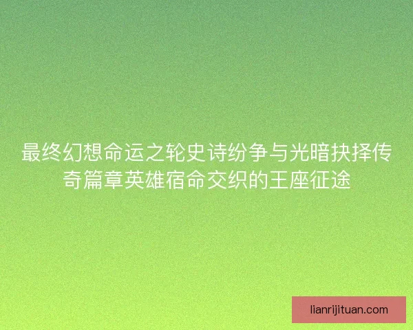 最终幻想命运之轮史诗纷争与光暗抉择传奇篇章英雄宿命交织的王座征途