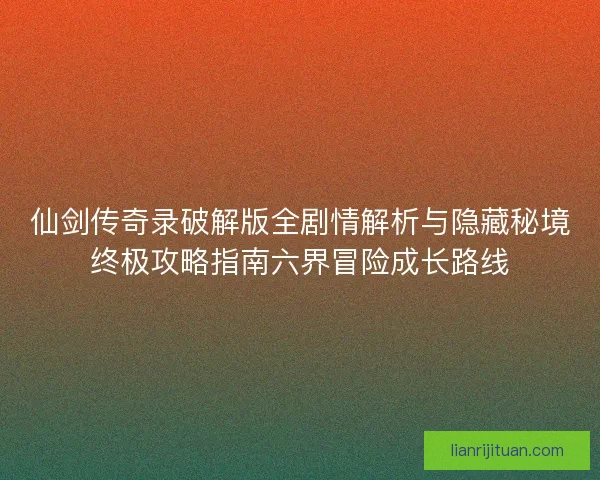 仙剑传奇录破解版全剧情解析与隐藏秘境终极攻略指南六界冒险成长路线
