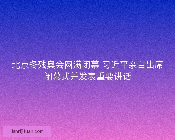 北京冬残奥会圆满闭幕 习近平亲自出席闭幕式并发表重要讲话 北京冬残奥会圆满闭幕 习近平亲自出席闭幕式并发表重要讲话