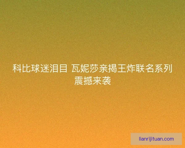 科比球迷泪目 瓦妮莎亲揭王炸联名系列震撼来袭