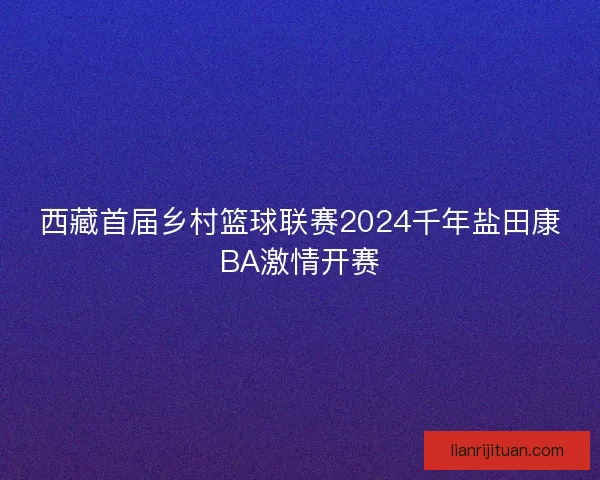 西藏首届乡村篮球联赛2024千年盐田康BA激情开赛