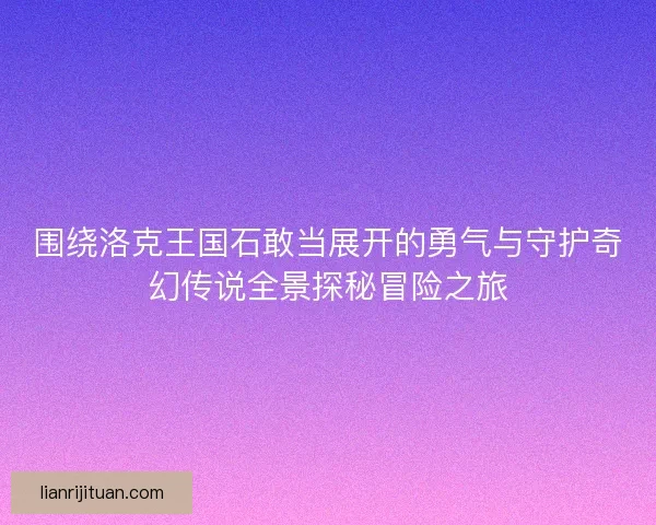 围绕洛克王国石敢当展开的勇气与守护奇幻传说全景探秘冒险之旅