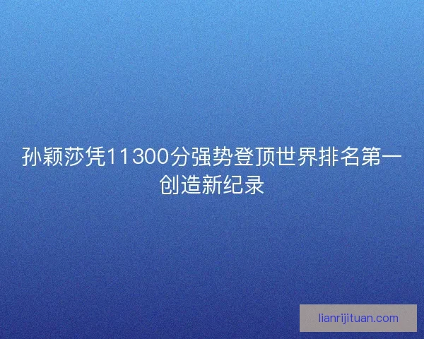 孙颖莎凭11300分强势登顶世界排名第一创造新纪录 孙颖莎凭11300分强势登顶世界排名第一创造新纪录