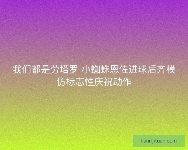 我们都是劳塔罗 小蜘蛛恩佐进球后齐模仿标志性庆祝动作