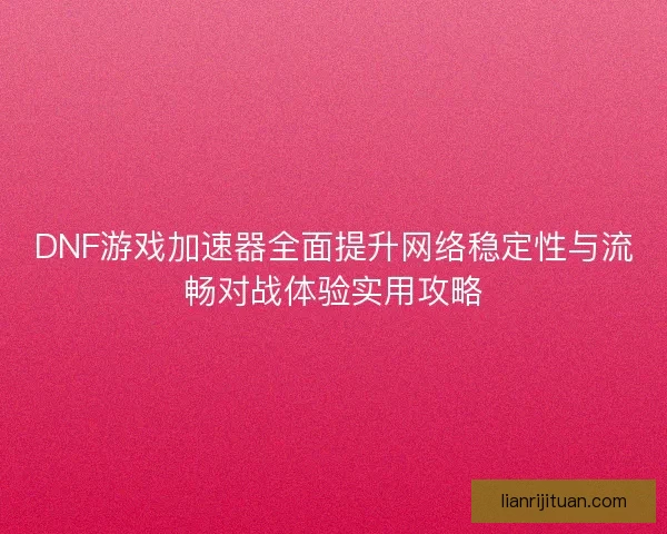 DNF游戏加速器全面提升网络稳定性与流畅对战体验实用攻略