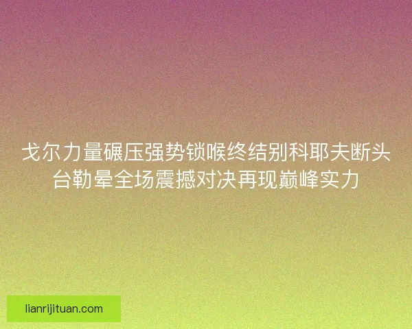戈尔力量碾压强势锁喉终结别科耶夫断头台勒晕全场震撼对决再现巅峰实力