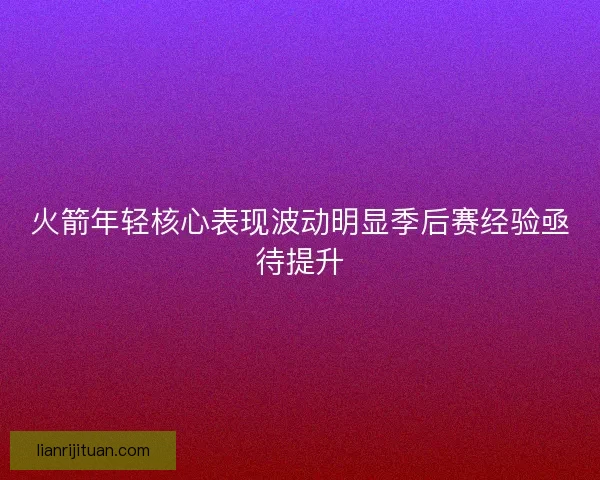 火箭年轻核心表现波动明显季后赛经验亟待提升