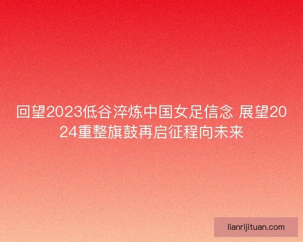 回望2023低谷淬炼中国女足信念 展望2024重整旗鼓再启征程向未来