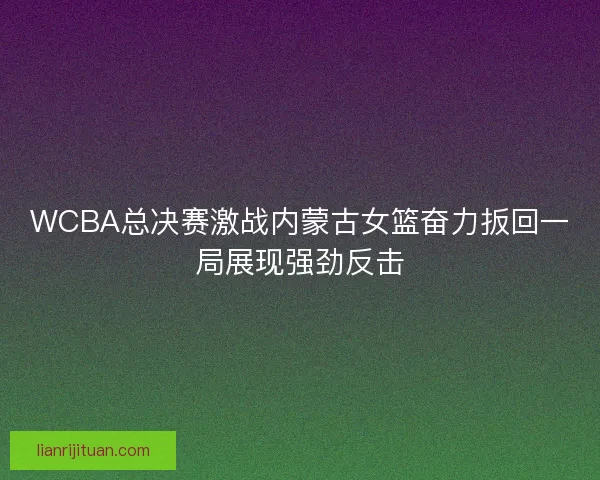 WCBA总决赛激战内蒙古女篮奋力扳回一局展现强劲反击