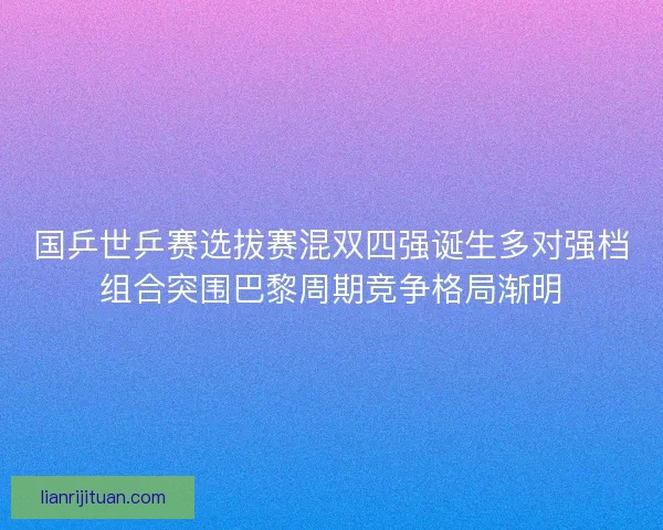 国乒世乒赛选拔赛混双四强诞生多对强档组合突围巴黎周期竞争格局渐明 国乒世乒赛选拔赛混双四强诞生多对强档组合突围巴黎周期竞争格局渐明