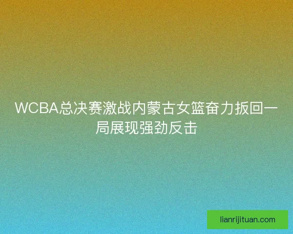 WCBA总决赛激战内蒙古女篮奋力扳回一局展现强劲反击