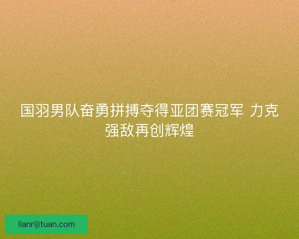 国羽男队奋勇拼搏夺得亚团赛冠军 力克强敌再创辉煌