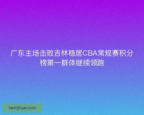 广东主场击败吉林稳居CBA常规赛积分榜第一群体继续领跑