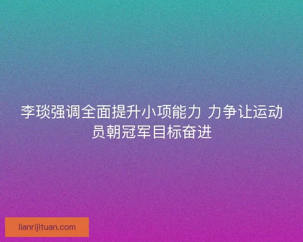 李琰强调全面提升小项能力 力争让运动员朝冠军目标奋进 李琰强调全面提升小项能力 力争让运动员朝冠军目标奋进
