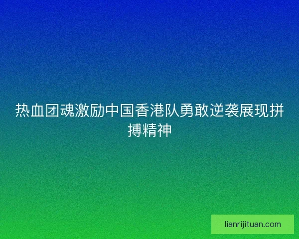 热血团魂激励中国香港队勇敢逆袭展现拼搏精神