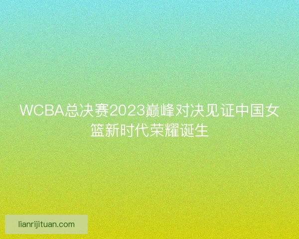 WCBA总决赛2023巅峰对决见证中国女篮新时代荣耀诞生