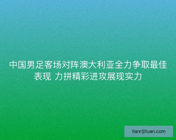 中国男足客场对阵澳大利亚全力争取最佳表现 力拼精彩进攻展现实力