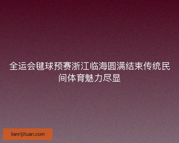 全运会毽球预赛浙江临海圆满结束传统民间体育魅力尽显