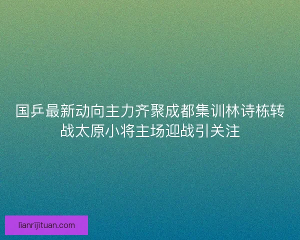 国乒最新动向主力齐聚成都集训林诗栋转战太原小将主场迎战引关注 国乒最新动向主力齐聚成都集训林诗栋转战太原小将主场迎战引关注